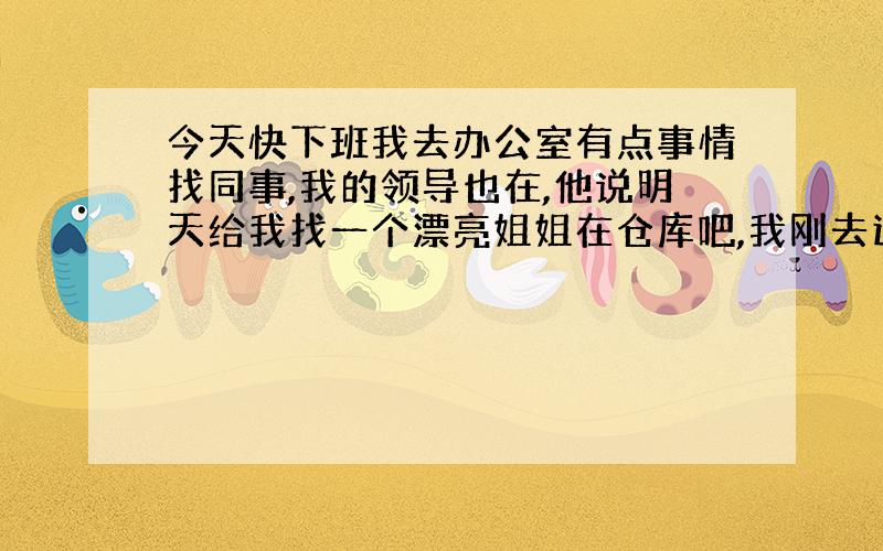 今天快下班我去办公室有点事情找同事,我的领导也在,他说明天给我找一个漂亮姐姐在仓库吧,我刚去这个公司2个月,这两个月几乎