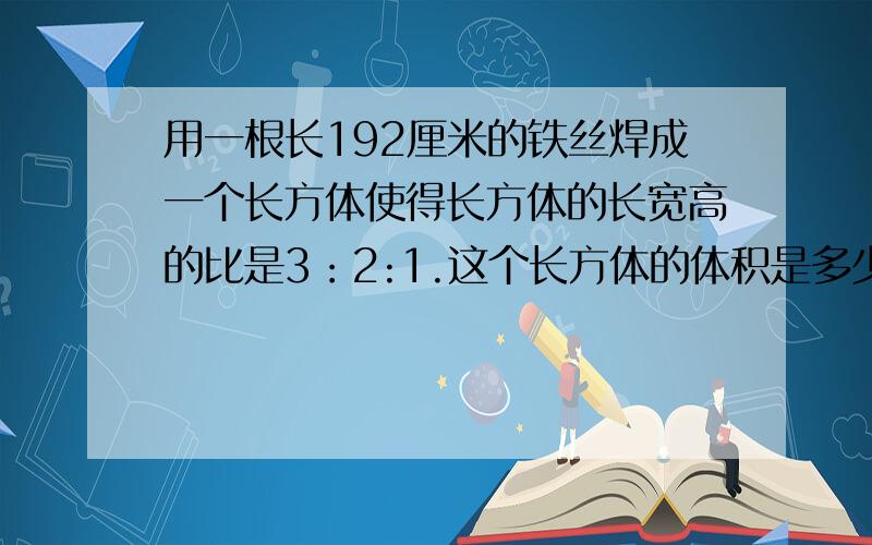 用一根长192厘米的铁丝焊成一个长方体使得长方体的长宽高的比是3：2:1.这个长方体的体积是多少?