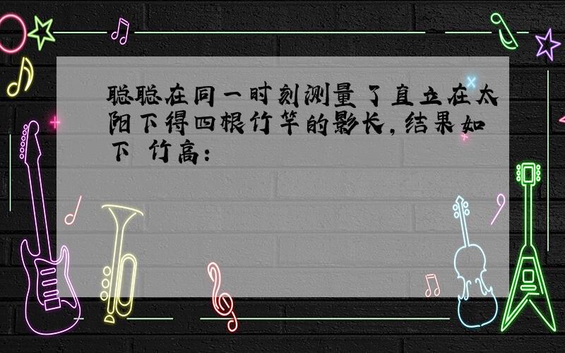 聪聪在同一时刻测量了直立在太阳下得四根竹竿的影长,结果如下 竹高：