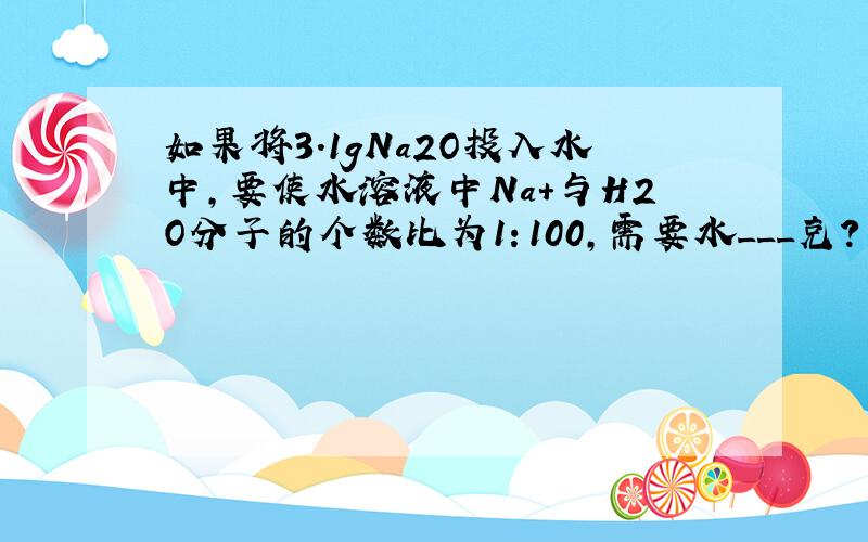 如果将3.1gNa2O投入水中,要使水溶液中Na+与H2O分子的个数比为1：100,需要水___克?