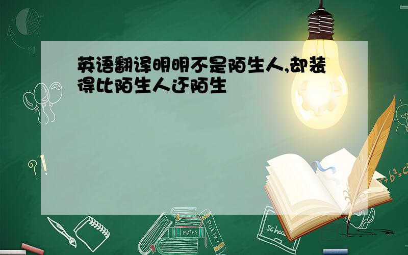 英语翻译明明不是陌生人,却装得比陌生人还陌生