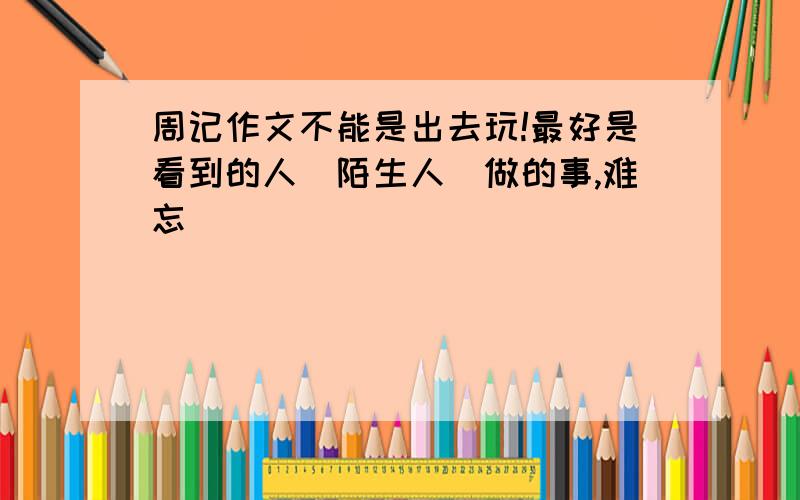 周记作文不能是出去玩!最好是看到的人（陌生人）做的事,难忘