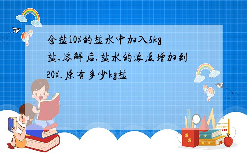 含盐10%的盐水中加入5kg盐,溶解后,盐水的浓度增加到20%.原有多少kg盐