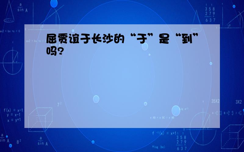 屈贾谊于长沙的“于”是“到”吗?