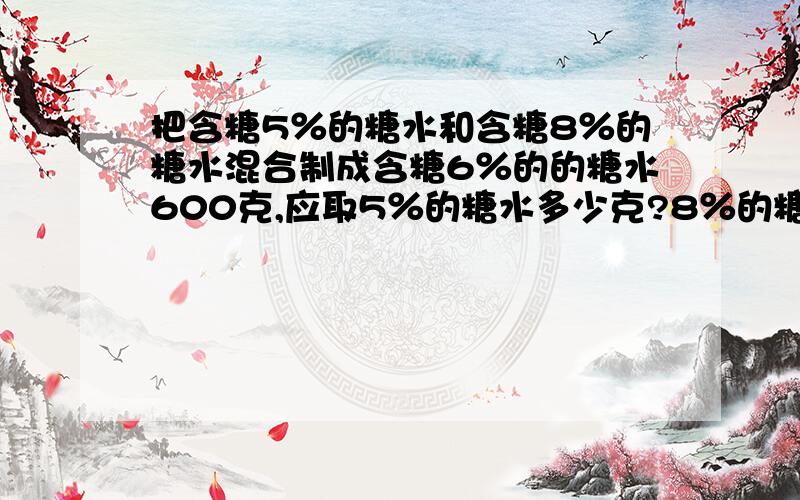 把含糖5％的糖水和含糖8％的糖水混合制成含糖6％的的糖水600克,应取5％的糖水多少克?8％的糖水多少克?