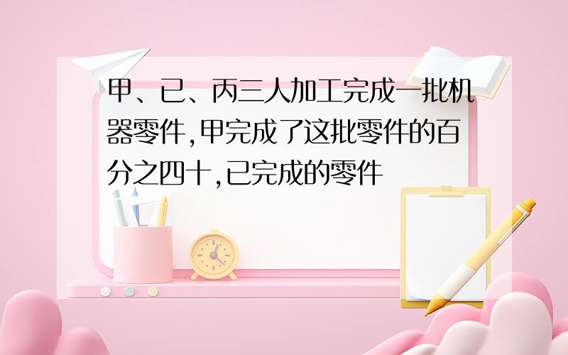 甲、已、丙三人加工完成一批机器零件,甲完成了这批零件的百分之四十,已完成的零件