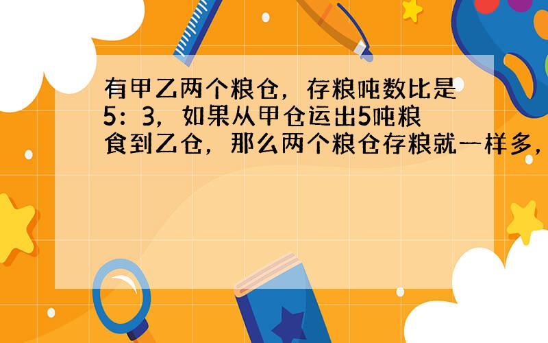 有甲乙两个粮仓，存粮吨数比是5：3，如果从甲仓运出5吨粮食到乙仓，那么两个粮仓存粮就一样多，原来甲仓存粮多少吨？