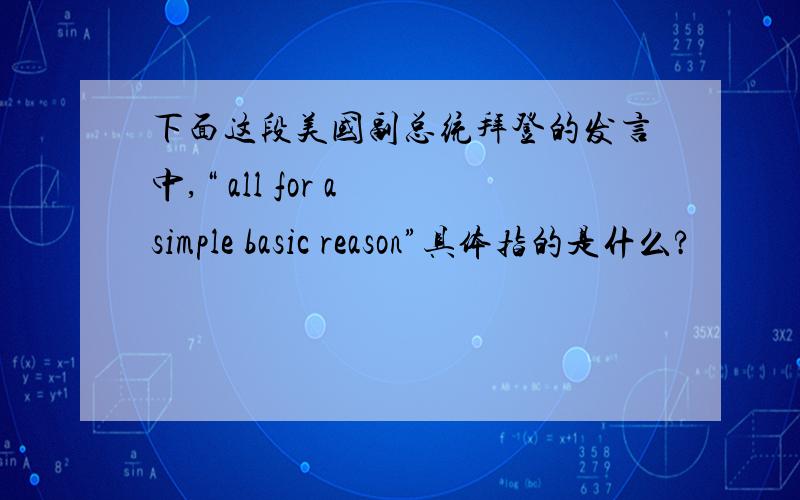 下面这段美国副总统拜登的发言中,“ all for a simple basic reason”具体指的是什么?