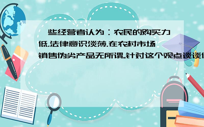 一些经营者认为：农民的购买力低，法律意识淡薄，在农村市场销售伪劣产品无所谓。针对这个观点谈谈你的看法。