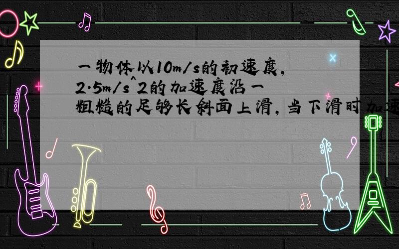 一物体以10m/s的初速度,2.5m/s^2的加速度沿一粗糙的足够长斜面上滑,当下滑时加速度为1.6m/s^2,当物体回