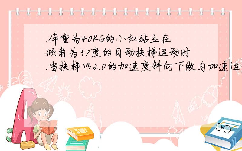 .体重为40KG的小红站立在倾角为37度的自动扶梯运动时.当扶梯以2.0的加速度斜向下做匀加速运动时……