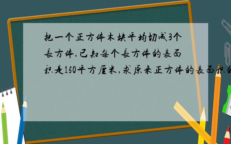 把一个正方体木块平均切成3个长方体,已知每个长方体的表面积是150平方厘米,求原来正方体的表面积的多少