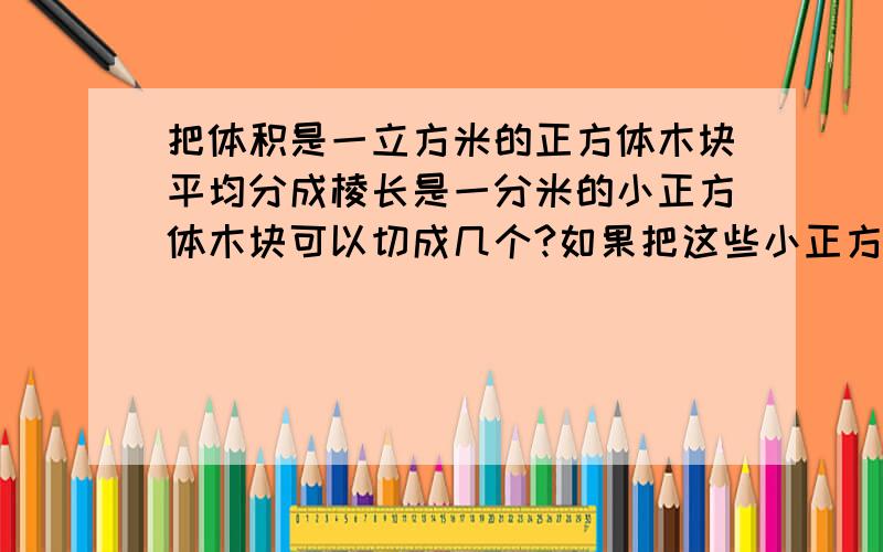 把体积是一立方米的正方体木块平均分成棱长是一分米的小正方体木块可以切成几个?如果把这些小正方体排成一排拼成一个长方体这个