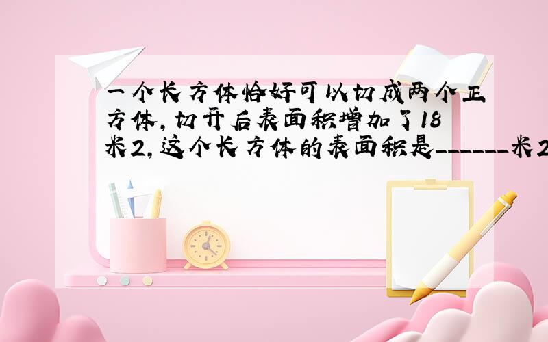 一个长方体恰好可以切成两个正方体，切开后表面积增加了18米2，这个长方体的表面积是______米2，体积是______米