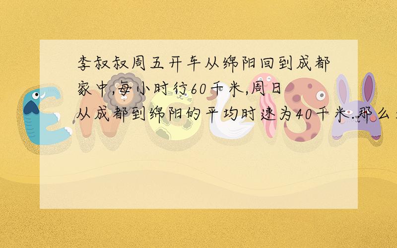 李叔叔周五开车从绵阳回到成都家中,每小时行60千米,周日从成都到绵阳的平均时速为40千米.那么李叔叔往