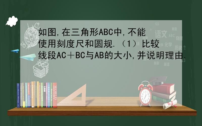 如图,在三角形ABC中,不能使用刻度尺和圆规.（1）比较线段AC＋BC与AB的大小,并说明理由.