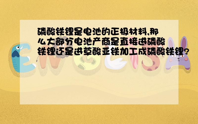 磷酸铁锂是电池的正极材料,那么大部分电池产商是直接进磷酸铁锂还是进草酸亚铁加工成磷酸铁锂?