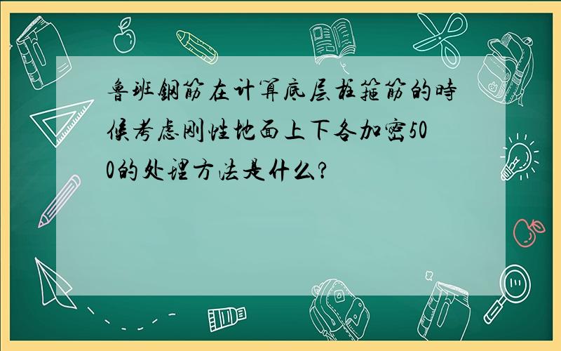 鲁班钢筋在计算底层柱箍筋的时候考虑刚性地面上下各加密500的处理方法是什么?