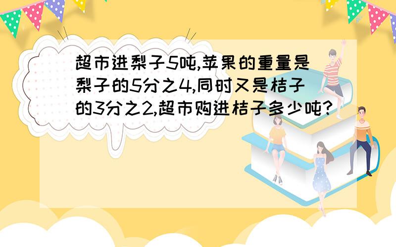 超市进梨子5吨,苹果的重量是梨子的5分之4,同时又是桔子的3分之2,超市购进桔子多少吨?