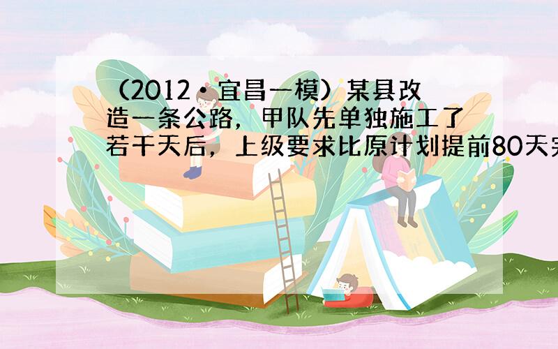 （2012•宜昌一模）某县改造一条公路，甲队先单独施工了若干天后，上级要求比原计划提前80天完成此项工程，于是又增调乙队