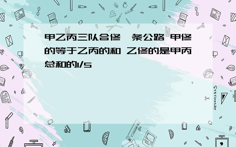 甲乙丙三队合修一条公路 甲修的等于乙丙的和 乙修的是甲丙总和的1/5