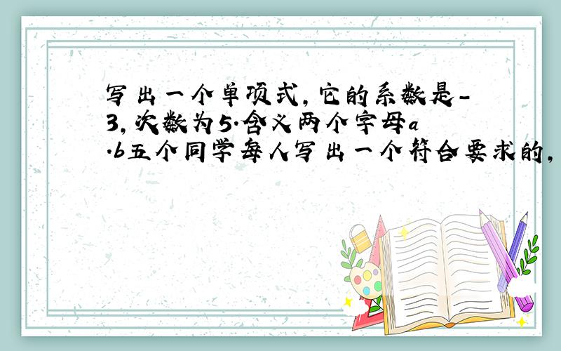 写出一个单项式,它的系数是-3,次数为5.含义两个字母a.b五个同学每人写出一个符合要求的,他们中是否一定