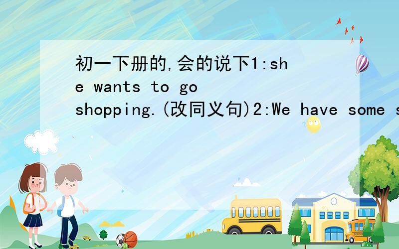 初一下册的,会的说下1:she wants to go shopping.(改同义句)2:We have some sp