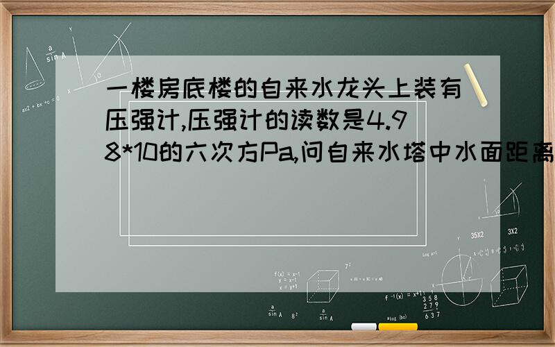 一楼房底楼的自来水龙头上装有压强计,压强计的读数是4.98*10的六次方Pa,问自来水塔中水面距离地面的高度是多少?（设