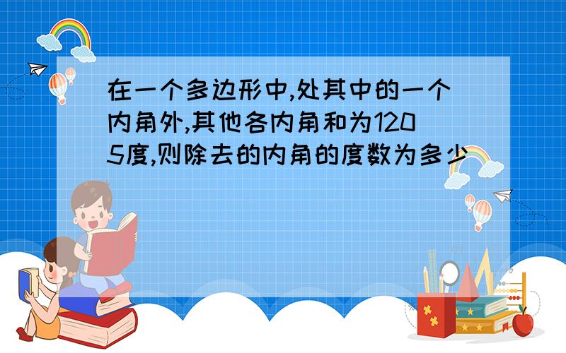 在一个多边形中,处其中的一个内角外,其他各内角和为1205度,则除去的内角的度数为多少