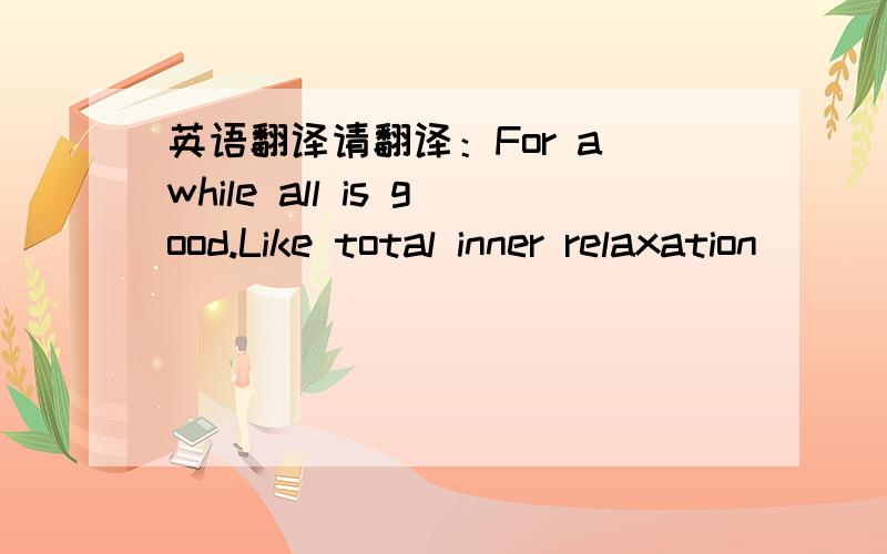 英语翻译请翻译：For a while all is good.Like total inner relaxation