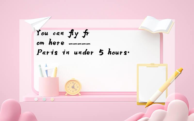 You can fly from here _____ Paris in under 5 hours.