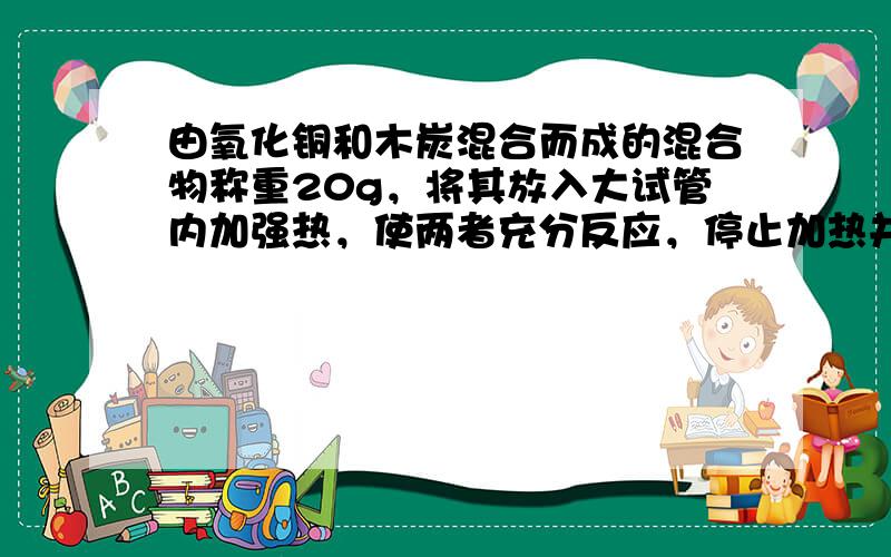 由氧化铜和木炭混合而成的混合物称重20g，将其放入大试管内加强热，使两者充分反应，停止加热并冷却，称得剩余固体的质量为1