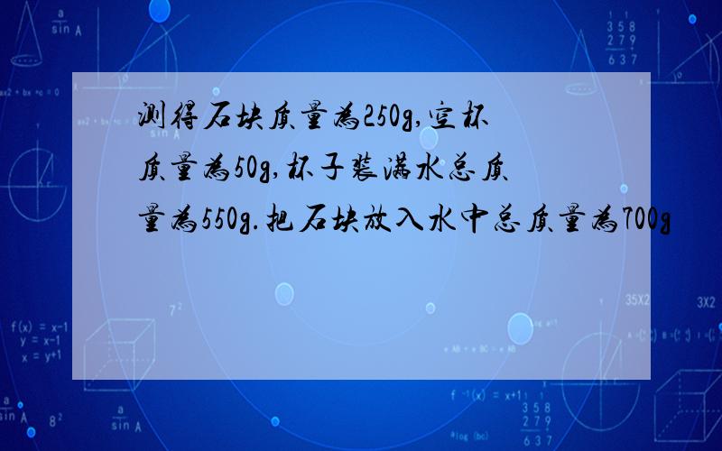 测得石块质量为250g,空杯质量为50g,杯子装满水总质量为550g.把石块放入水中总质量为700g