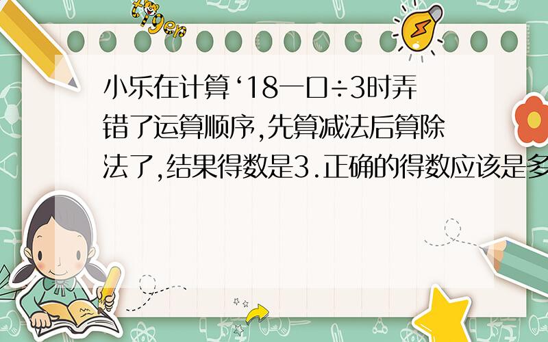 小乐在计算‘18一口÷3时弄错了运算顺序,先算减法后算除法了,结果得数是3.正确的得数应该是多少?