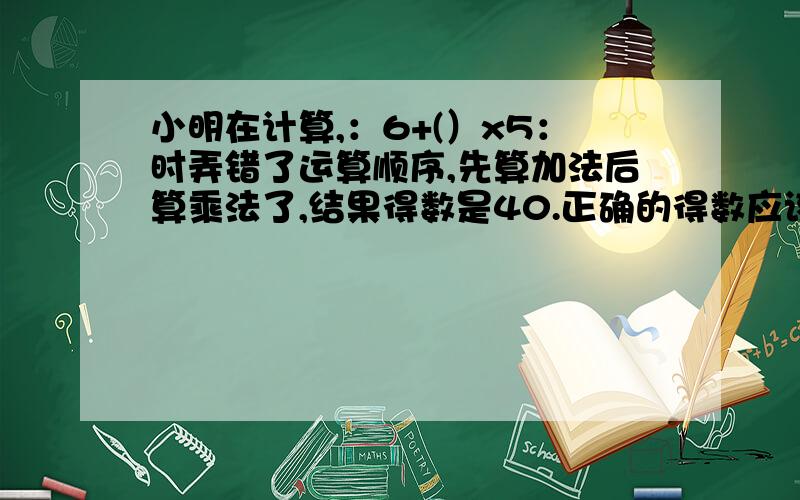 小明在计算,：6+(）x5：时弄错了运算顺序,先算加法后算乘法了,结果得数是40.正确的得数应该是多少?