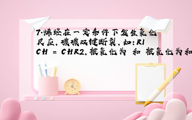 7.烯烃在一定条件下发生氧化反应,碳碳双键断裂,如：R1CH = CHR2,被氧化为 和 被氧化为和 ,由此推断分