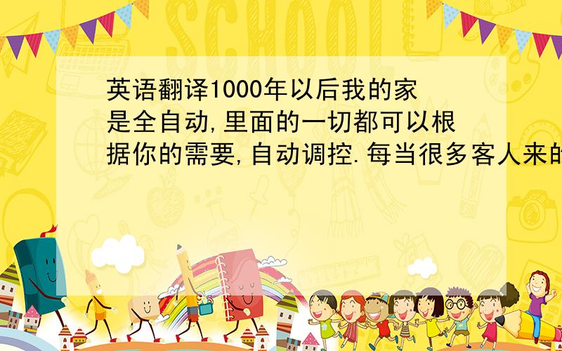 英语翻译1000年以后我的家是全自动,里面的一切都可以根据你的需要,自动调控.每当很多客人来的时候,房子会自动变大,家具