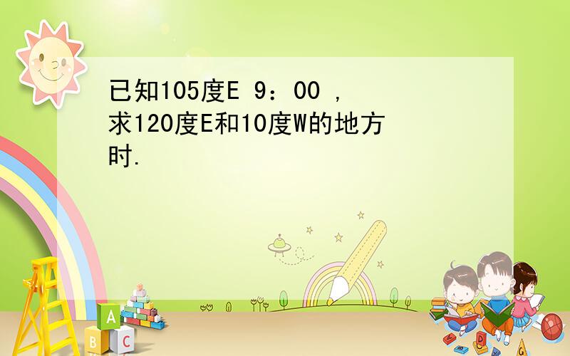 已知105度E 9：00 ,求120度E和10度W的地方时.