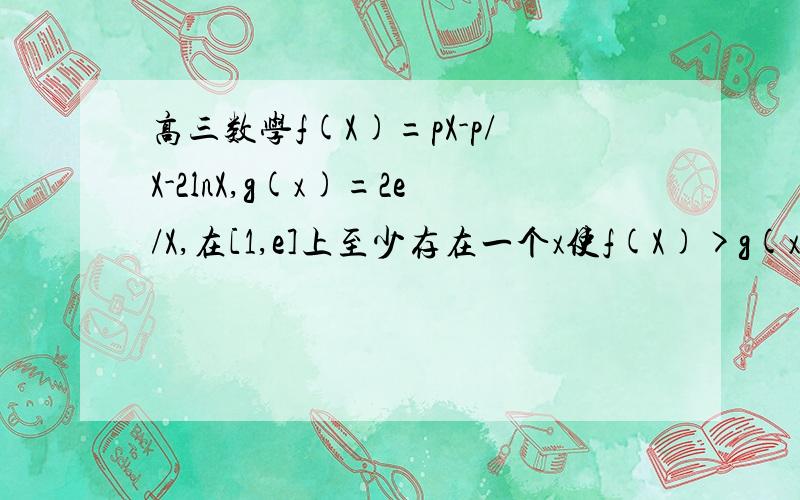 高三数学f(X)=pX-p/X-2lnX,g(x)=2e/X,在[1,e]上至少存在一个x使f(X)>g(x)成立求p的