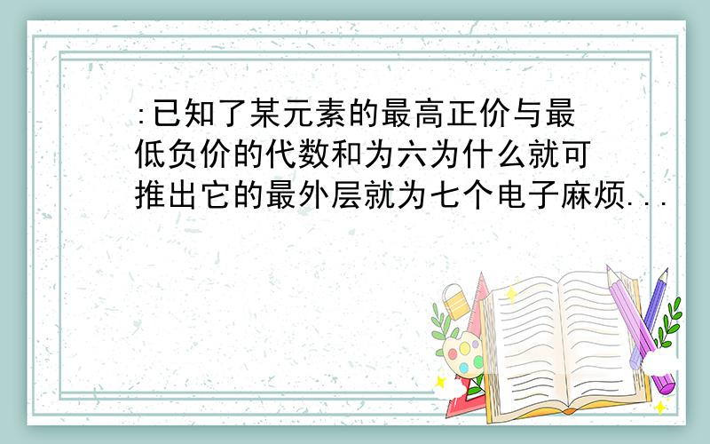 :已知了某元素的最高正价与最低负价的代数和为六为什么就可推出它的最外层就为七个电子麻烦...