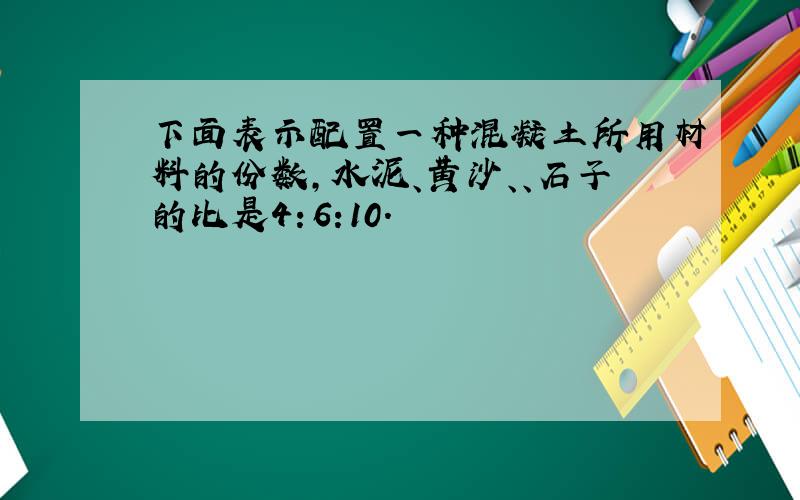 下面表示配置一种混凝土所用材料的份数,水泥、黄沙、、石子的比是4：6:10.