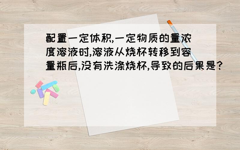 配置一定体积,一定物质的量浓度溶液时,溶液从烧杯转移到容量瓶后,没有洗涤烧杯,导致的后果是?