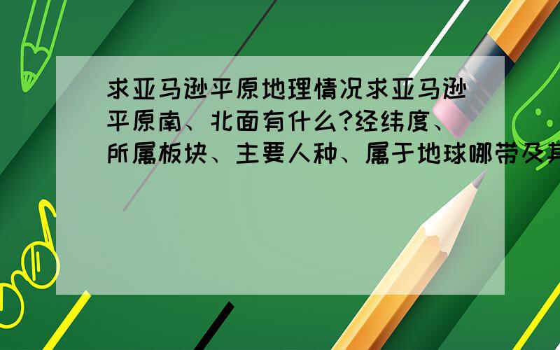 求亚马逊平原地理情况求亚马逊平原南、北面有什么?经纬度、所属板块、主要人种、属于地球哪带及其该带现象、最冷、热月,气候特