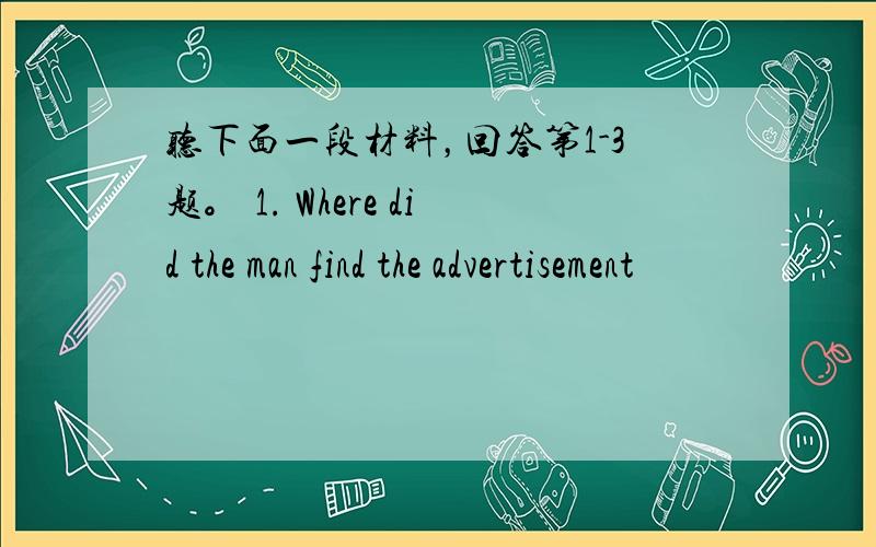 听下面一段材料，回答第1-3题。 1. Where did the man find the advertisement