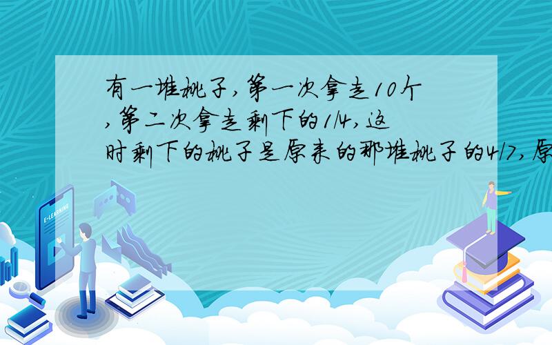 有一堆桃子,第一次拿走10个,第二次拿走剩下的1/4,这时剩下的桃子是原来的那堆桃子的4/7,原来的桃子有多