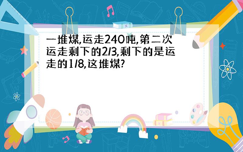 一堆煤,运走240吨,第二次运走剩下的2/3,剩下的是运走的1/8,这堆煤?