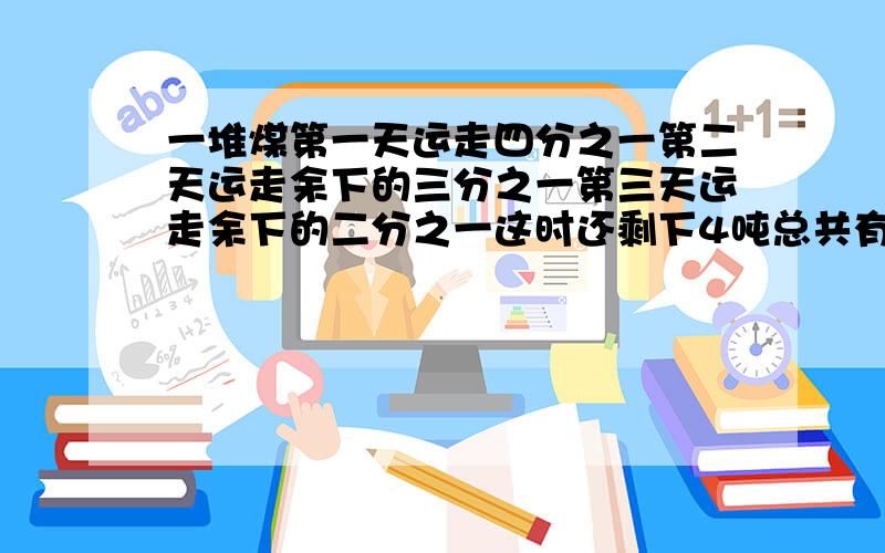 一堆煤第一天运走四分之一第二天运走余下的三分之一第三天运走余下的二分之一这时还剩下4吨总共有几吨?