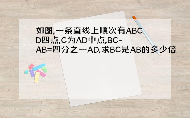 如图,一条直线上顺次有ABCD四点,C为AD中点,BC-AB=四分之一AD,求BC是AB的多少倍