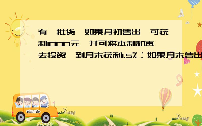 有一批货,如果月初售出,可获利1000元,并可将本利和再去投资,到月末获利1.5%；如果月末售出这批货,可获利1200元