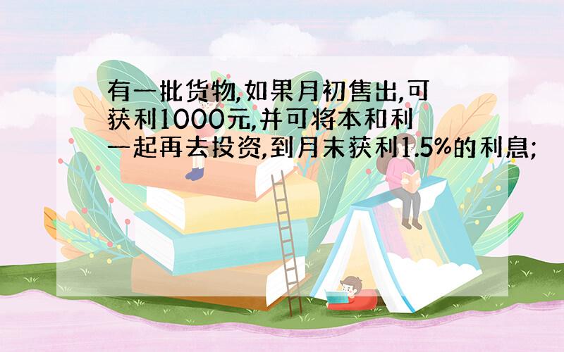 有一批货物,如果月初售出,可获利1000元,并可将本和利一起再去投资,到月末获利1.5%的利息;